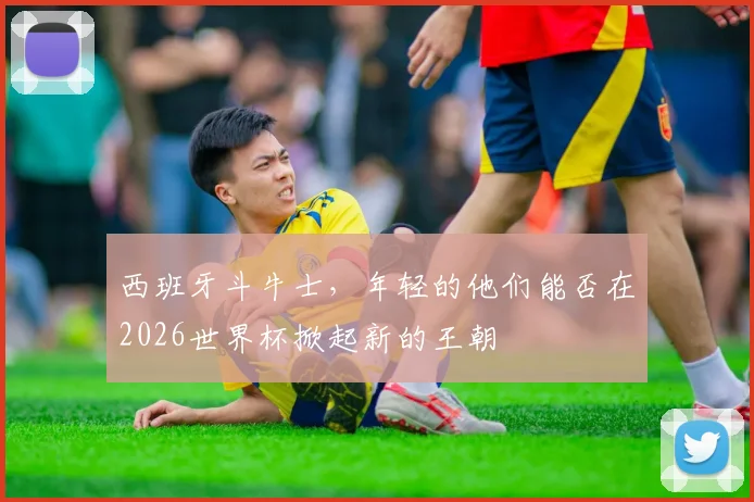 西班牙斗牛士，年轻的他们能否在2026世界杯掀起新的王朝