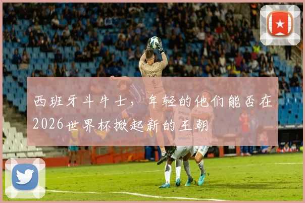 西班牙斗牛士，年轻的他们能否在2026世界杯掀起新的王朝