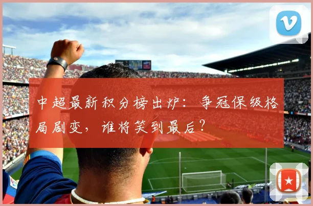 中超最新积分榜出炉:争冠保级格局剧变,谁将笑到最后?