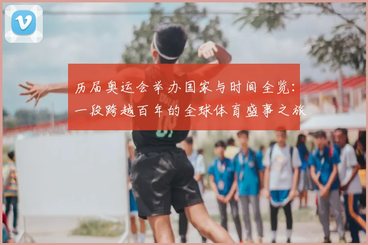 历届奥运会举办国家与时间全览:一段跨越百年的全球体育盛事之旅