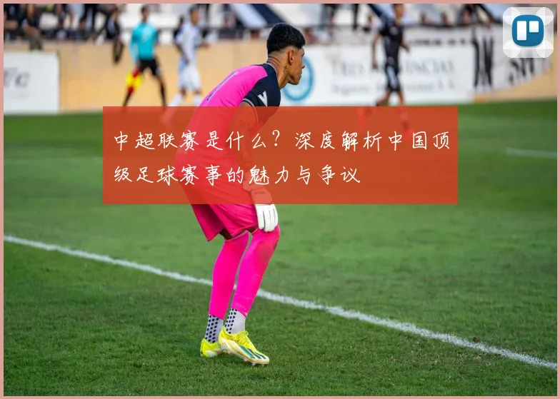 中超联赛是什么?深度解析中国顶级足球赛事的魅力与争议
