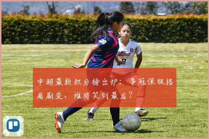 中超最新积分榜出炉：争冠保级格局剧变，谁将笑到最后？