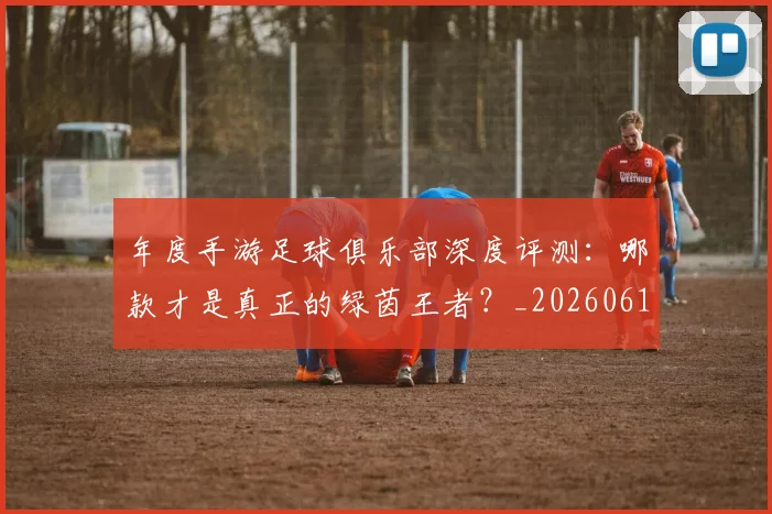 年度手游足球俱乐部深度评测：哪款才是真正的绿茵王者？_20260612211215