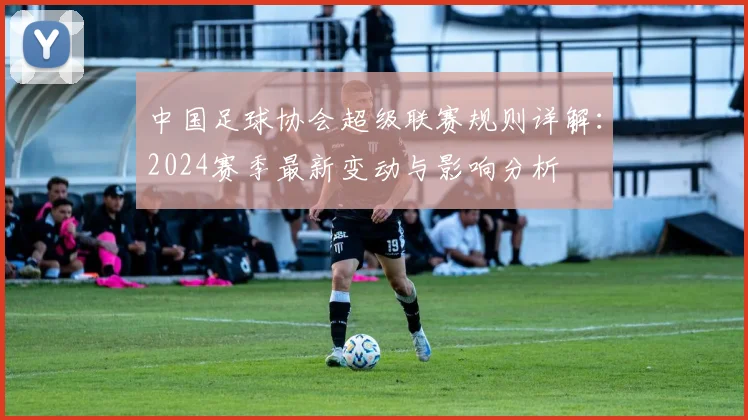 中国足球协会超级联赛规则详解:2024赛季最新变动与影响分析