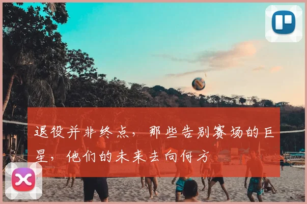 退役并非终点，那些告别赛场的巨星，他们的未来去向何方
