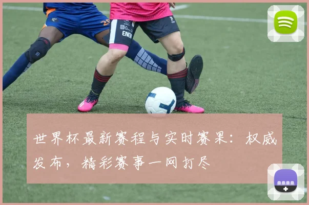世界杯最新赛程与实时赛果：权威发布，精彩赛事一网打尽