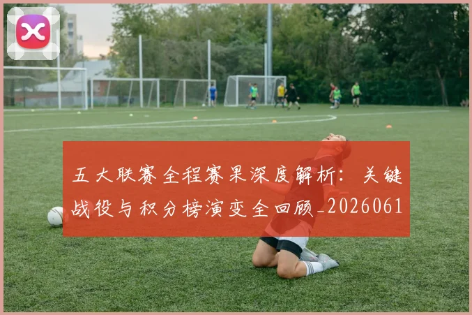 五大联赛全程赛果深度解析:关键战役与积分榜演变全回顾_20260611141017