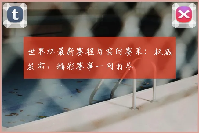 世界杯最新赛程与实时赛果:权威发布,精彩赛事一网打尽