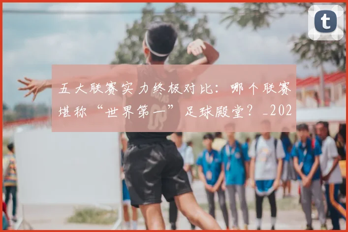 五大联赛实力终极对比：哪个联赛堪称“世界第一”足球殿堂？_20260611141133
