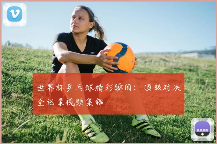 世界杯乒乓球精彩瞬间：顶级对决全记录视频集锦